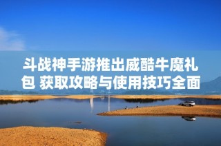 斗战神手游推出威酷牛魔礼包 获取攻略与使用技巧全面解析