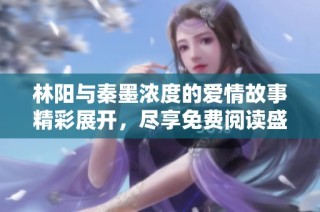 林阳与秦墨浓度的爱情故事精彩展开，尽享免费阅读盛宴