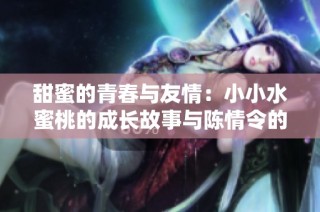 甜蜜的青春与友情：小小水蜜桃的成长故事与陈情令的共鸣