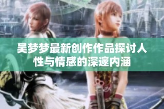吴梦梦最新创作作品探讨人性与情感的深邃内涵