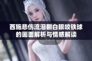 西施悲伤流泪翻白眼咬铁球的画面解析与情感解读