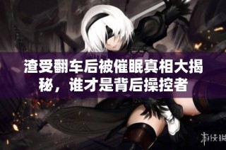 渣受翻车后被催眠真相大揭秘，谁才是背后操控者