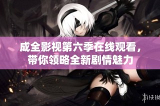 成全影视第六季在线观看，带你领略全新剧情魅力