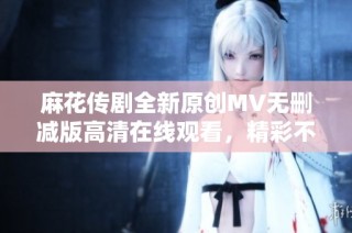 麻花传剧全新原创MV无删减版高清在线观看，精彩不容错过