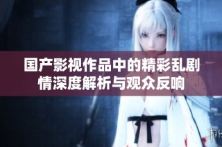 国产影视作品中的精彩乱剧情深度解析与观众反响
