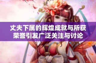 丈夫下属的辉煌成就与所获荣誉引发广泛关注与讨论