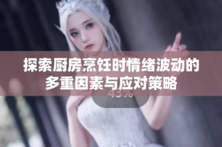 探索厨房烹饪时情绪波动的多重因素与应对策略
