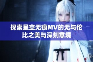 探索星空无痕MV的无与伦比之美与深刻意境
