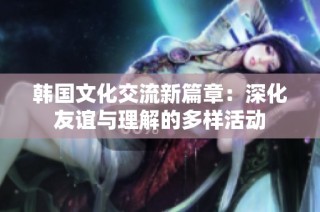 韩国文化交流新篇章：深化友谊与理解的多样活动