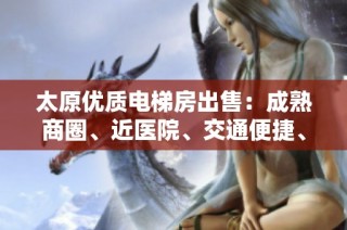 太原优质电梯房出售：成熟商圈、近医院、交通便捷、南北通透精装修住宅