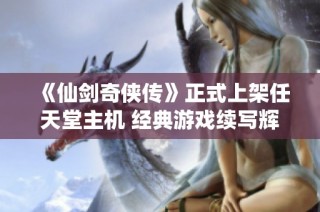 《仙剑奇侠传》正式上架任天堂主机 经典游戏续写辉煌