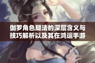 伽罗角色腿法的深层含义与技巧解析以及其在鸿运手游中的应用