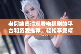 老阿姨高清观看电视剧的平台和资源推荐，轻松享受精彩剧集