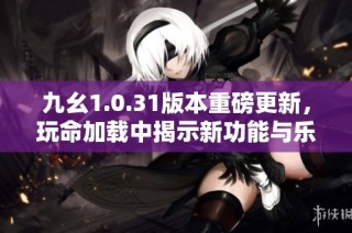 九幺1.0.31版本重磅更新，玩命加载中揭示新功能与乐趣