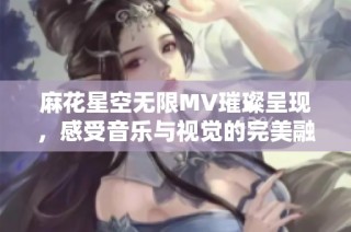 麻花星空无限MV璀璨呈现，感受音乐与视觉的完美融合