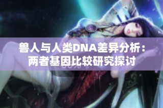 兽人与人类DNA差异分析：两者基因比较研究探讨