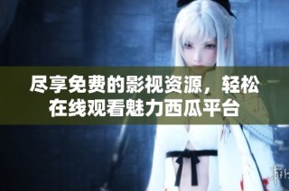 尽享免费的影视资源，轻松在线观看魅力西瓜平台