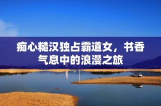 痴心糙汉独占霸道女，书香气息中的浪漫之旅