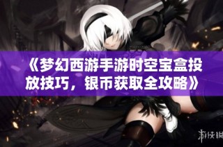 《梦幻西游手游时空宝盒投放技巧，银币获取全攻略》
