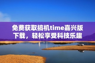 免费获取搞机time嘉兴版下载，轻松享受科技乐趣