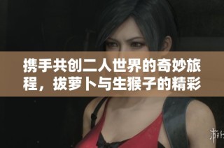 携手共创二人世界的奇妙旅程，拔萝卜与生猴子的精彩日常