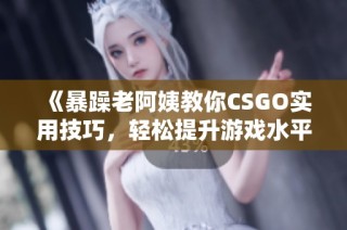 《暴躁老阿姨教你CSGO实用技巧，轻松提升游戏水平》