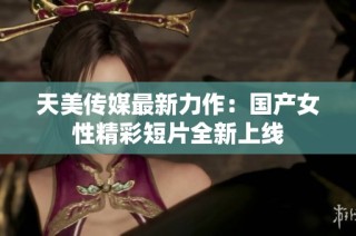 天美传媒最新力作：国产女性精彩短片全新上线