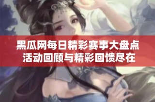 黑瓜网每日精彩赛事大盘点 活动回顾与精彩回馈尽在其中