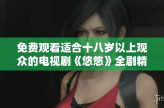 免费观看适合十八岁以上观众的电视剧《悠悠》全剧精彩回顾与分析