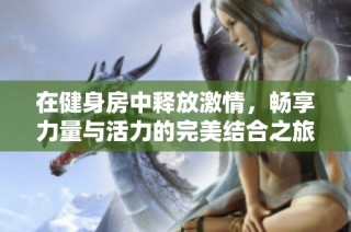 在健身房中释放激情，畅享力量与活力的完美结合之旅