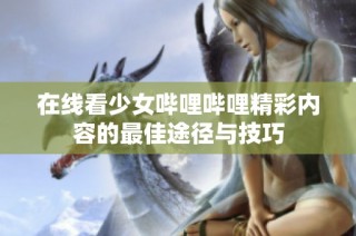 在线看少女哔哩哔哩精彩内容的最佳途径与技巧
