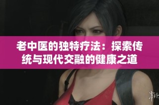 老中医的独特疗法：探索传统与现代交融的健康之道