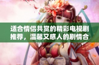 适合情侣共赏的精彩电视剧推荐，温馨又感人的剧情合集