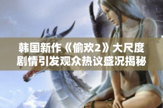 韩国新作《偷欢2》大尺度剧情引发观众热议盛况揭秘