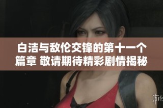白洁与敌伦交锋的第十一个篇章 敬请期待精彩剧情揭秘