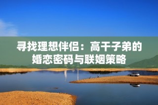 寻找理想伴侣：高干子弟的婚恋密码与联姻策略