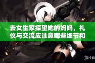 去女生家探望她的妈妈，礼仪与交流应注意哪些细节和话题