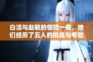 白洁与赵敏的惊险一夜，她们经历了五人的挑战与考验