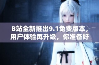 B站全新推出9.1免费版本，用户体验再升级，你准备好了吗？