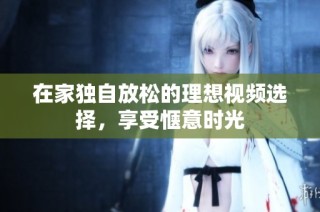 在家独自放松的理想视频选择，享受惬意时光