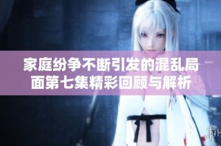 家庭纷争不断引发的混乱局面第七集精彩回顾与解析