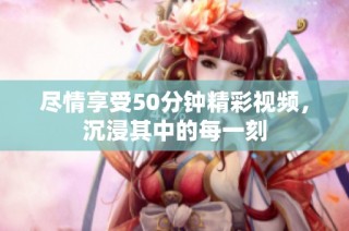尽情享受50分钟精彩视频，沉浸其中的每一刻