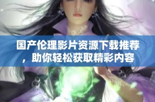 国产伦理影片资源下载推荐，助你轻松获取精彩内容