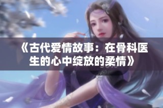 《古代爱情故事：在骨科医生的心中绽放的柔情》