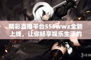 精彩直播平台555wwz全新上线，让你畅享娱乐生活的无限乐趣