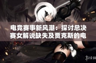 电竞赛事新风潮：探讨总决赛女解说缺失及贾克斯的电音魅力之谜