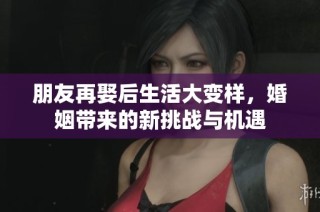 朋友再娶后生活大变样，婚姻带来的新挑战与机遇