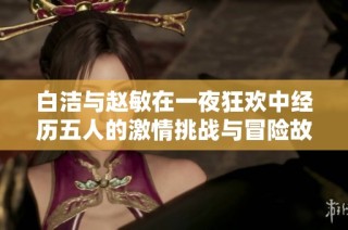 白洁与赵敏在一夜狂欢中经历五人的激情挑战与冒险故事