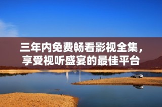 三年内免费畅看影视全集，享受视听盛宴的最佳平台