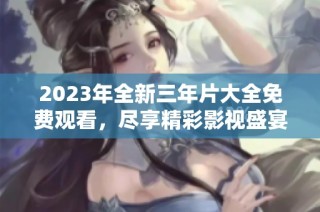 2023年全新三年片大全免费观看，尽享精彩影视盛宴